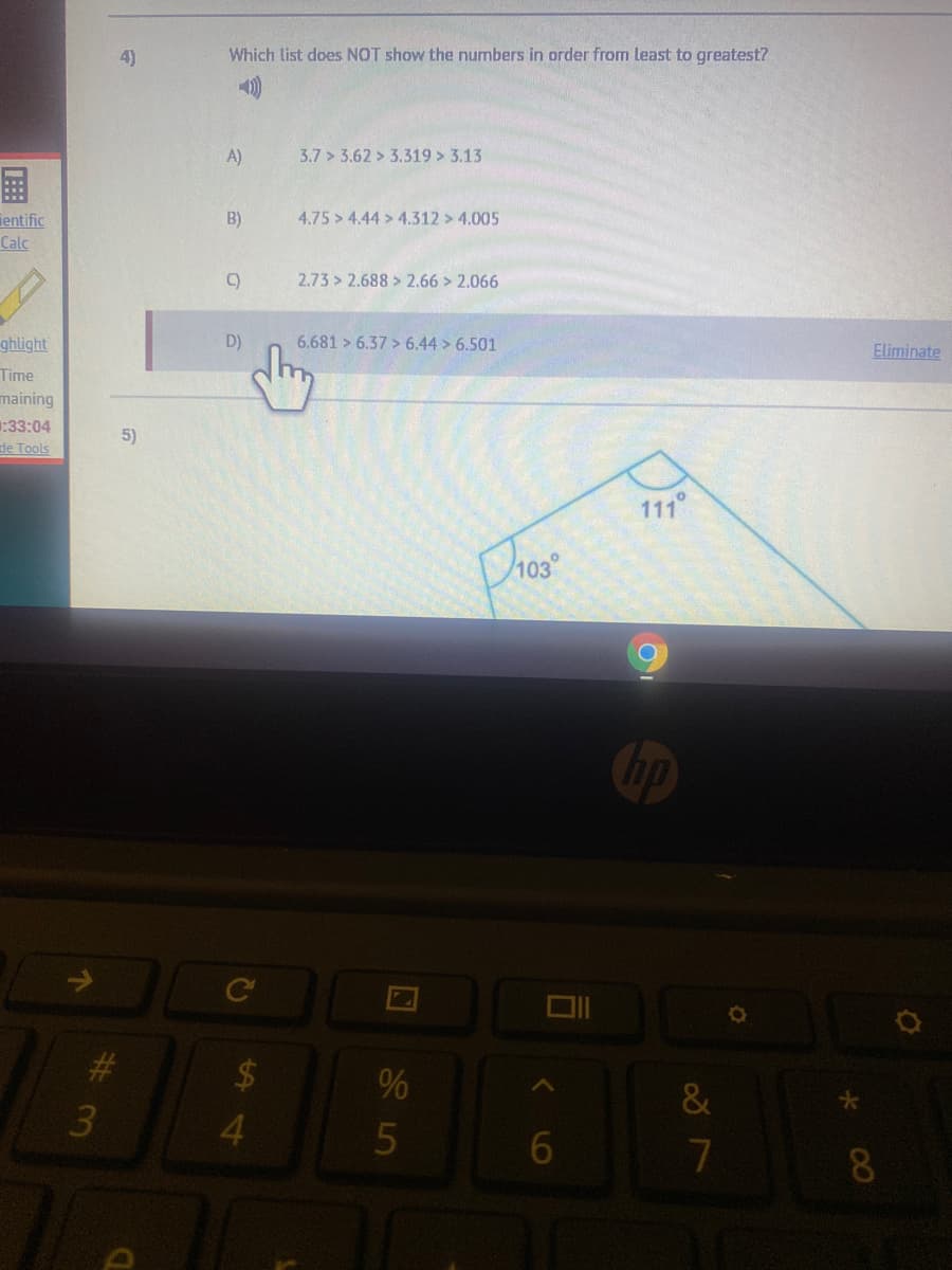 4)
Which list does NOT show the numbers in order from least to greatest?
A)
3.7 > 3.62 > 3.319 > 3.13
国
B)
4.75 > 4.44 > 4.312 > 4.005
ientific
Calc
C)
2.73 > 2.688 > 2.66 > 2.066
ghlight
D)
6.681 > 6.37 > 6.44 > 6.501
Eliminate
Time
maining
:33:04
de Tools
5)
111°
Dhos
#3
$4
&
3
4.
7
8.
