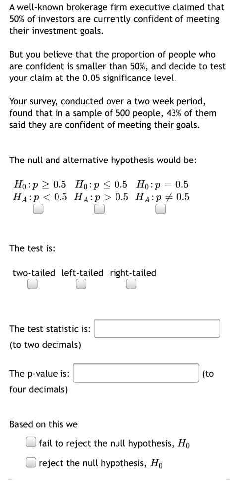 A well-known brokerage firm executive claimed that
50% of investors are currently confident of meeting
their investment goals.
But you believe that the proportion of people who
are confident is smaller than 50%, and decide to test
your claim at the 0.05 significance level.
Your survey, conducted over a two week period,
found that in a sample of 500 people, 43% of them
said they are confident of meeting their goals.
The null and alternative hypothesis would be:
Но: р > 0.5 Нo:p< 0.5 Но:р — 0.5
НА:р < 0.5 Нд:р> 0.5 Нд:р + 0.5
The test is:
two-tailed left-tailed right-tailed
The test statistic is:
(to two decimals)
The p-value is:
(to
four decimals)
Based on this we
fail to reject the null hypothesis, Ho
reject the null hypothesis, Ho
