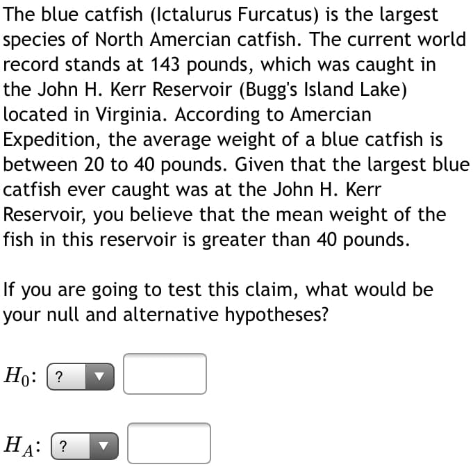The blue catfish (Ictalurus Furcatus) is the largest
species of North Amercian catfish. The current world
record stands at 143 pounds, which was caught in
the John H. Kerr Reservoir (Bugg's Island Lake)
located in Virginia. According to Amercian
Expedition, the average weight of a blue catfish is
between 20 to 40 pounds. Given that the largest blue
catfish ever caught was at the John H. Kerr
Reservoir, you believe that the mean weight of the
fish in this reservoir is greater than 40 pounds.
If you are going to test this claim, what would be
your null and alternative hypotheses?
Но: (?
На: (?
