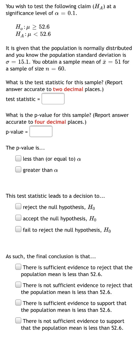 You wish to test the following claim (HA) at a
significance level of a = 0.1.
H.:µ > 52.6
HA:µ < 52.6
It is given that the population is normally distributed
and you know the population standard deviation is
o = 15.1. You obtain a sample mean of = 51 for
a sample of size n = 60.
What is the test statistic for this sample? (Report
answer accurate to two decimal places.)
test statistic =
What is the p-value for this sample? (Report answer
accurate to four decimal places.)
p-value =
The p-value is...
less than (or equal to) a
greater than a
This test statistic leads to a decision to...
reject the null hypothesis, Ho
accept the null hypothesis, Ho
| fail to reject the null hypothesis, Ho
As such, the final conclusion is that...
| There is sufficient evidence to reject that the
population mean is less than 52.6.
There is not sufficient evidence to reject that
the population mean is less than 52.6.
There is sufficient evidence to support that
the population mean is less than 52.6.
There is not sufficient evidence to support
that the population mean is less than 52.6.
