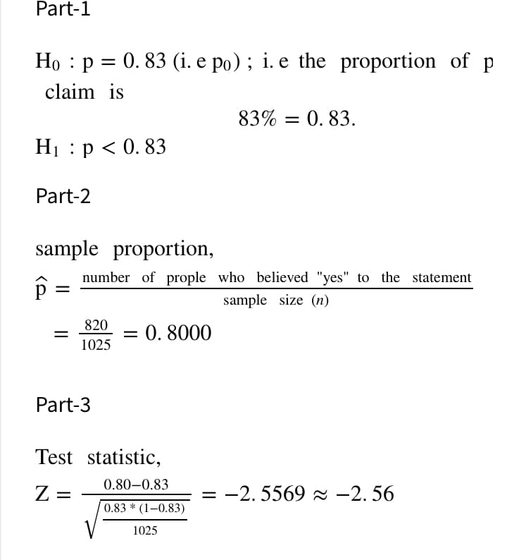 Part-1
Họ : p = 0. 83 (i. e po) ; i. e the proportion of p
claim is
83% = 0. 83.
Н:р<0.83
Part-2
sample proportion,
number of prople who believed "yes" to the statement
sample size (n)
820
= 0. 8000
1025
Part-3
Test statistic,
0.80-0.83
Z =
-2. 5569 a -2. 56
%|
0.83 * (1–0.83)
1025
