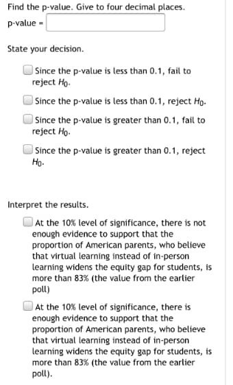 Find the p-value. Give to four decimal places.
p-value =
State your decision.
) Since the p-value is less than 0.1, fail to
reject Ho.
) Since the p-value is less than 0.1, reject Ho.
) Since the p-value is greater than 0.1, fail to
reject Ho.
Since the p-value is greater than 0.1, reject
Ho-
Interpret the results.
At the 10% level of significance, there is not
enough evidence to support that the
proportion of American parents, who believe
that virtual learning instead of in-person
learning widens the equity gap for students, is
more than 83% (the value from the earlier
poll)
O At the 10% level of significance, there is
enough evidence to support that the
proportion of American parents, who believe
that virtual learning instead of in-person
learning widens the equity gap for students, is
more than 83% (the value from the earlier
poll).
