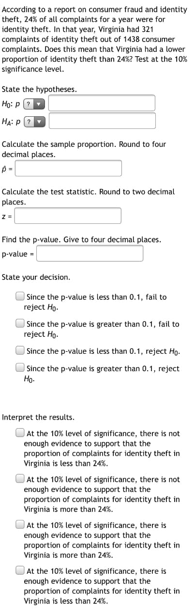 According to a report on consumer fraud and identity
theft, 24% of all complaints for a year were for
identity theft. In that year, Virginia had 321
complaints of identity theft out of 1438 consumer
complaints. Does this mean that Virginia had a lower
proportion of identity theft than 24%? Test at the 10%
significance level.
State the hypotheses.
Họ: p (?
HA: P (?
Calculate the sample proportion. Round to four
decimal places.
Calculate the test statistic. Round to two decimal
places.
z =
Find the p-value. Give to four decimal places.
p-value =
State your decision.
Since the p-value is less than 0.1, fail to
reject Ho.
Since the p-value is greater than 0.1, fail to
reject Ho.
| Since the p-value is less than 0.1, reject Ho-
Since the p-value is greater than 0.1, reject
Но-
Interpret the results.
At the 10% level of significance, there is not
enough evidence to support that the
proportion of complaints for identity theft in
Virginia is less than 24%.
At the 10% level of significance, there is not
enough evidence to support that the
proportion of complaints for identity theft in
Virginia is more than 24%.
At the 10% level of significance, there is
enough evidence to support that the
proportion of complaints for identity theft in
Virginia is more than 24%.
At the 10% level of significance, there is
enough evidence to support that the
proportion of complaints for identity theft in
Virginia is less than 24%.
