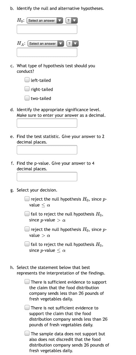 b. Identify the null and alternative hypotheses.
Ho: Select an answer v
?
HA: Select an answer
?
c. What type of hypothesis test should you
conduct?
| left-tailed
right-tailed
two-tailed
d. Identify the appropriate significance level.
Make sure to enter your answer as a decimal.
e. Find the test statistic. Give your answer to 2
decimal places.
f. Find the p-value. Give your answer to 4
decimal places.
g. Select your decision.
O reject the null hypothesis Ho, since p-
value < a
fail to reject the null hypothesis Ho,
since p-value > a
reject the null hypothesis Ho, since p-
value > a
fail to reject the null hypothesis Ho,
since p-value < a
h. Select the statement below that best
represents the interpretation of the findings.
There is sufficient evidence to support
the claim that the food distribution
company sends less than 26 pounds of
fresh vegetables daily.
| There is not sufficient evidence to
support the claim that the food
distribution company sends less than 26
pounds of fresh vegetables daily.
The sample data does not support but
also does not discredit that the food
distribution company sends 26 pounds of
fresh vegetables daily.
