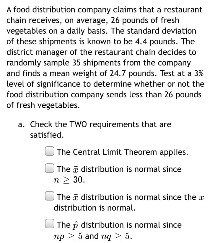 A food distribution company claims that a restaurant
chain receives, on average, 26 pounds of fresh
vegetables on a daily basis. The standard deviation
of these shipments is known to be 4.4 pounds. The
district manager of the restaurant chain decides to
randomly sample 35 shipments from the company
and finds a mean weight of 24.7 pounds. Test at a 3%
level of significance to determine whether or not the
food distribution company sends less than 26 pounds
of fresh vegetables.
a. Check the TWO requirements that are
satisfied.
The Central Limit Theorem applies.
The a distribution is normal since
n > 30.
The a distribution is normal since the x
distribution is normal.
The p distribution is normal since
np > 5 and nq > 5.
