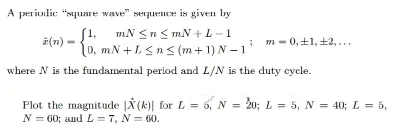 A periodic "square wave" sequence is given by
mN ≤ n ≤mN+L− 1
z(n) = {0, mN+L ≤n≤ (m+1) N − 1
'
where N is the fundamental period and L/N is the duty cycle.
m = 0, +1, +2,...
Plot the magnitude |X(k)| for L = 5, N = 20; L = 5, N = 40; L = 5,
N = 60; and L = 7, N = 60.