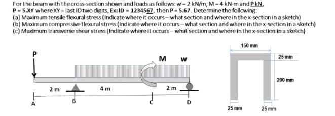 For the bear with the cross-section shown and loads as follows: w-2 kN/m, M-4 kN-m and PkN,
P-5.XY whereXY-last ID two digits, Ex: ID=1234567, then P-5.67. Determine the following:
(a) Maximum tensile flexural stress (Indicate where it occurs-what section and where in the x-section in a sketch)
(b) Maximum compressive flexural stress (Indicate where it occurs-what section and where in the x-section in a sketch)
(c) Maximum transverse shear stress (Indicate where it occurs-what section and where in the x-section in a sketch)
150 mm
25 mm
W
200 mm
2 m
4 m
3
2 m
O
25 mm
25 mm