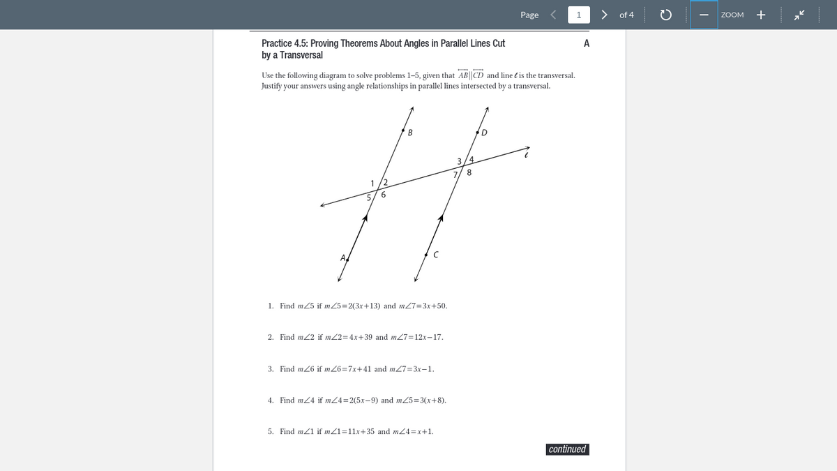 Practice 4.5: Proving Theorems About Angles in Parallel Lines Cut
by a Transversal
B
3/4
8
#
6
C
A
Use the following diagram to solve problems 1-5, given that AB||CD and line is the transversal.
Justify your answers using angle relationships in parallel lines intersected by a transversal.
1. Find m25 if m/5=2(3x+13) and m/7=3x+50.
2. Find m2 if m/2=4x+39 and m/7=12x-17.
3. Find m26 if m/6=7x+41 and m27=3x-1.
4. Find m4 if m/4=2(5x-9) and m/5=3(x+8).
Page
5. Find m/1 if m/1=11x+35 and m/4=x+1.
1
A
continued
>
of 4
ZOOM
+