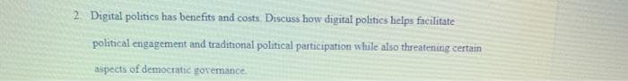 2 Digital politics has benefits and costs. Discuss how digital politics helps facilitate
political engagement and traditional political participation while also threatening certain
aspects of democratic govemance
