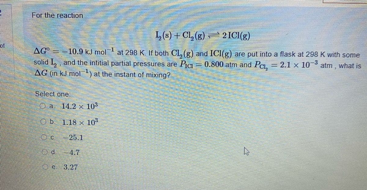 A
of
For the reaction
¹₂ (s) + Cl₂ (g) ⇒ 2 ICI(g)
AGO = -10.9 kJ mol at 298 K. If both Cl, (g) and ICI(g) are put into a flask at 298 K with some
solid I₂, and the intitial partial pressures are Pic
0.800 atm and Pc, = 2.1 × 10–³
atm, what is
AG (in kJ mol ¹) at the instant of mixing?
Select one:
a
d
14.2 x 10³
1.18 x 10³
-25.1
4.7
e 3.27
Am