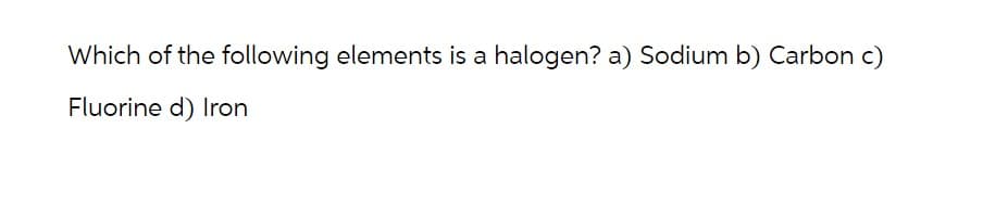 Which of the following elements is a halogen? a) Sodium b) Carbon c)
Fluorine d) Iron