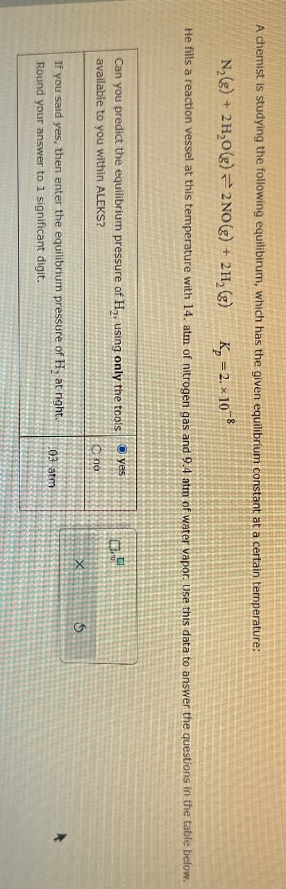 A chemist is studying the following equilibirum, which has the given equilibrium constant at a certain temperature:
N₂(g) + 2H₂O(g) 2NO(g) + 2H₂(g)
K₂=2. × 108
He fills a reaction vessel at this temperature with 14. atm of nitrogen gas and 9.4 atm of water vapor. Use this data to answer the questions in the table below.
Can you predict the equilibrium pressure of H₂, using only the tools yes
available to you within ALEKS?
If you said yes, then enter the equilibrium pressure of H, at right.
Round your answer to 1 significant digit.
no
03 atm
X
S