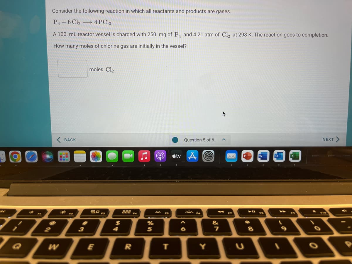 Consider the following reaction in which all reactants and products are gases.
P4+6 Cl2 –→ 4PC13
A 100. mL reactor vessel is charged with 250. mg of P4 and 4.21 atm of Cl2 at 298 K. The reaction goes to completion.
How many moles of chlorine gas are initially in the vessel?
moles Cl2
BACK
Question 5 of 6
NEXT>
étv A
888
F4
FI
FS
F7
&
%
5
%23
2
3
4
E
т
Y
