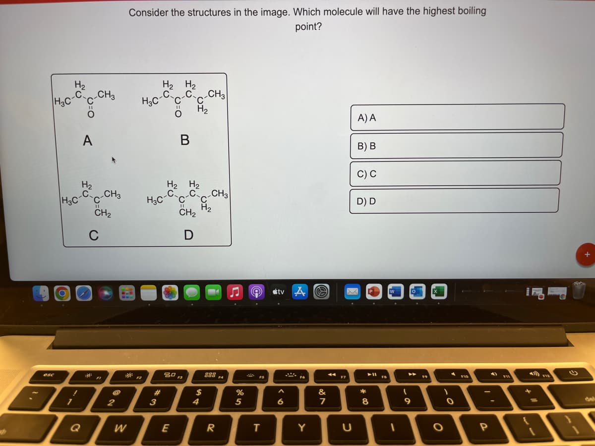 888
Consider the structures in the image. Which molecule will have the highest boiling
point?
H2
CH3
H2 H2
C CH3
H3C
H2
A) A
A
В
В) В
C) С
H2
H2 H2
H3C-Cc-CH3
CH2
CH3
H3c-C c-CC
H2
CH2
D) D
C
étv A
P
吕口
F3
888
F4
esc
FI
F2
FS
F8
F9
FI0
23
$
%
&
*
del
2
3
4
5
6
7
8
%3D
Q
W
E
R
Y
