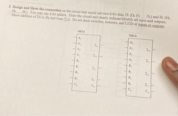 3. Design and Show the connection on the circuit that would add two 6-bit data, D: (D6 Ds Di) and H: (H6
Hs
Hi). You may use 4-bit adders. Draw the circuit and clearly indicate/identify all input and outputs.
Show addition of Ds to Hs and Sum (Es). Do not draw switches, resistors, and LEDS at inputs or outputs.
7483A
7483A
A.
A,
A,
A1
B.
B.
B,
B,
B.
B.
B,
C,
C.
C.
C.
B,
