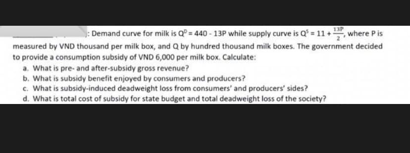 13P
: Demand curve for milk is Q = 440 - 13P while supply curve is Q = 11 +, where P is
measured by VND thousand per milk box, and Q by hundred thousand milk boxes. The government decided
to provide a consumption subsidy of VND 6,000 per milk box. Calculate:
a. What is pre- and after-subsidy gross revenue?
b. What is subsidy benefit enjoyed by consumers and producers?
c. What is subsidy-induced deadweight loss from consumers' and producers' sides?
d. What is total cost of subsidy for state budget and total deadweight loss of the society?
