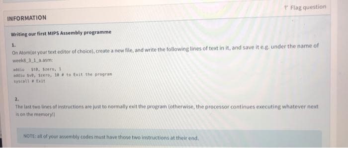 P Flag question
INFORMATION
Writing our first MIPS Assembly programme
On Atom(or your text editor of choice), create a new file, and write the following lines of text in it, and save it e.g. under the name of
weeks 3 1 a.asm:
1.
addiu
ste, srero, 1
addiu sve, szero, 18 to Exit the program
syscall Exit
2.
The last two lines of instructions are just to normally exit the program (otherwise, the processor continues executing whatever next
is on the memory!)
NOTE: all of your assembly codes must have those two instructions at their end.
