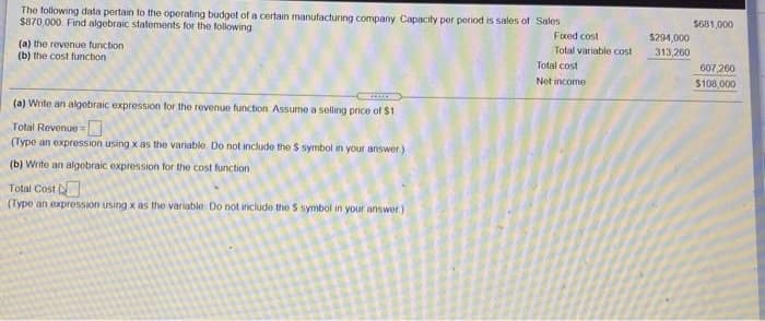 The following data pertain to the operating budget of a certain manufacturing company Capacity per period is sales of Sales
$870,000 Find algebraic statements for the following
S681,000
Foced cost
$294,000
Total variable cost
313,260
(a) the revenue function
(b) the cost function
Total cost
607,260
Net income
$108,000
(a) Write an algebraic expression for the revenue function Assume a selling price of $1
Total Revenue=
(Type an expression using x as the variable Do not include the $ symbol in your answer.)
(b) Write an algobraic expression for the cost function
Total Cost
(Type an expression using x as the variable Do not include the S symbol in your answer)
