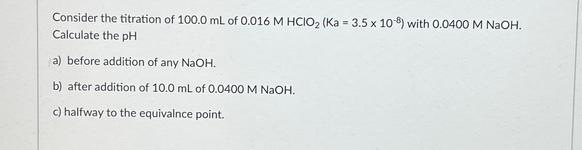 Consider the titration of 100.0 mL of 0.016 M HCIO₂ (Ka = 3.5 x 108) with 0.0400 M NaOH.
Calculate the pH
(a) before addition of any NaOH.
b) after addition of 10.0 mL of 0.0400 M NaOH.
c) halfway to the equivalnce point.