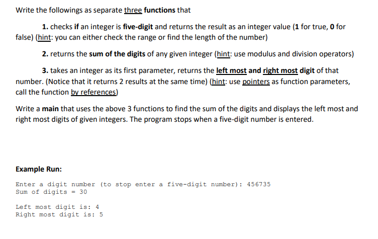 Write the followings as separate three functions that
1. checks if an integer is five-digit and returns the result as an integer value (1 for true, O for
false) (hint: you can either check the range or find the length of the number)
2. returns the sum of the digits of any given integer (hint: use modulus and division operators)
3. takes an integer as its first parameter, returns the left most and right most digit of that
number. (Notice that it returns 2 results at the same time) (hint: use pointers as function parameters,
call the function by references)
Write a main that uses the above 3 functions to find the sum of the digits and displays the left most and
right most digits of given integers. The program stops when a five-digit number is entered.
Example Run:
Enter a digit number (to stop enter a five-digit number): 456735
Sum of digits = 30
Left most digit is: 4
Right most digit is: 5
