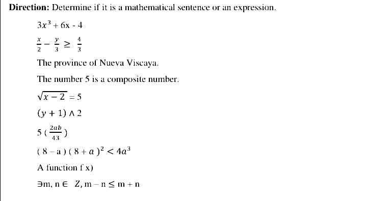 Direction: Determine if it is a mathematical sentence or an expression.
Зx3 + бх - 4
y
4
2
3
The province of Nueva Viscaya.
The number 5 is a composite number.
Vx – 2 = 5
(y + 1) A 2
5 ()
2ab
43
( 8 - a ) (8 + a )² < 4a3
A function f x)
Əm, n e Z, m – n<m + n
