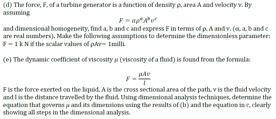 (d) The force, F, of a turbine generator is a function of density p, area A and velocity v. By
assuming
F = apª A® v°
and dimensional homogeneity, find a, b and c and express F in terms of p, A and v. (a, a, b and c
are real numbers). Make the following assumptions to determine the dimensionless parameter:
F = 1 k N if the scalar values of pAv= 1milli.
(e) The dynamic coefficient of viscosity µ (viscosity of a fluid) is found from the formula:
µAv
F
F is the force exerted on the liquid, A is the cross sectional area of the path, v is the fluid velocity
and l is the distance travelled by the fluid. Using dimensional analysis techniques, determine the
equation that governs µ and its dimensions using the results of (b) and the equation in c, clearly
showing all steps in the dimensional analysis.
