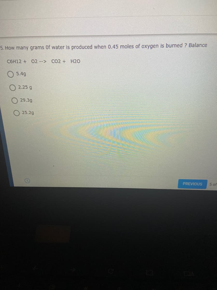 5. How many grams Of water is produced when 0.45 moles of oxygen is burned ? Balance
C6H12 + O2 --> CO2 + H2O
5.4g
O 2.25 g
29.3g
25.2g
PREVIOUS
5 of
