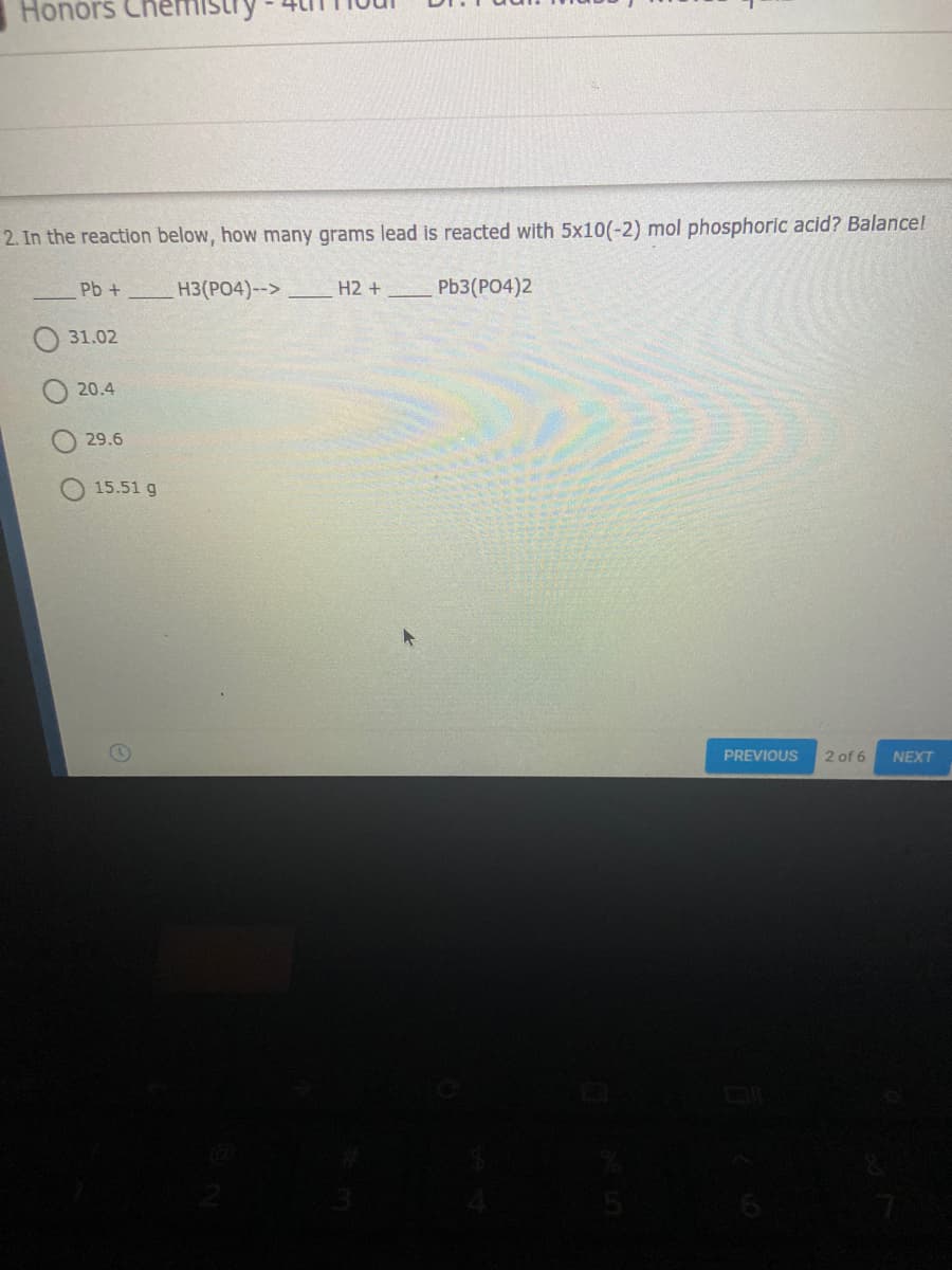 Honors
2. In the reaction below, how many grams lead is reacted with 5x10(-2) mol phosphoric acid? Balancel
Pb +
H3(PO4)-->
H2 +
Pb3(PO4)2
31.02
20.4
29.6
15.51 g
PREVIOUS
2 of 6
NEXT
