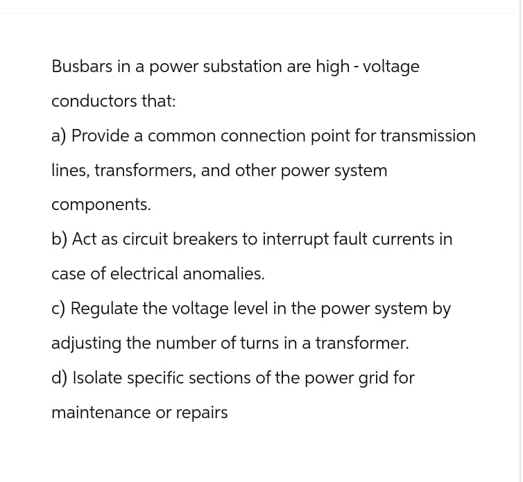 Busbars in a power substation are high-voltage
conductors that:
a) Provide a common connection point for transmission
lines, transformers, and other power system
components.
b) Act as circuit breakers to interrupt fault currents in
case of electrical anomalies.
c) Regulate the voltage level in the power system by
adjusting the number of turns in a transformer.
d) Isolate specific sections of the power grid for
maintenance or repairs