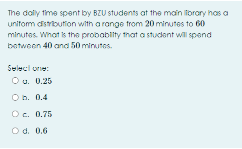 The daily time spent by BZU students at the main library has a
uniform distribution with a range from 20 minutes to 60
minutes. What is the probability that a student will spend
between 40 and 50 minutes.
Select one:
O a. 0.25
O b. 0.4
O c. 0.75
O d. 0.6
