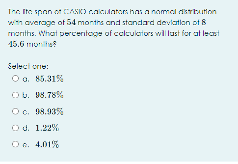 The life span of CASIO calculators has a normal distribution
with average of 54 months and standard deviation of 8
months. What percentage of calculators will last for at least
45.6 months?
Select one:
O a. 85.31%
O b. 98.78%
O c. 98.93%
O d. 1.22%
Ое. 4.01%
