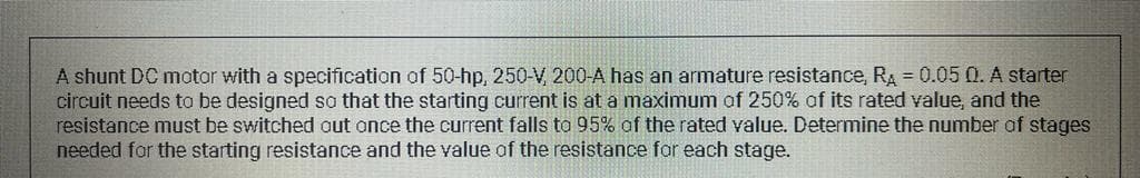 A shunt DC motor with a specification of 50-hp, 250-V, 200-A has an armature resistance, RA = 0.05 0. A starter
circuit needs to be designed so that the starting current is at a maximum of 250% of its rated value, and the
resistance must be switched out once the current falls to 95% of the rated value. Determine the number of stages
needed for the starting resistance and the value of the resistance for each stage.
