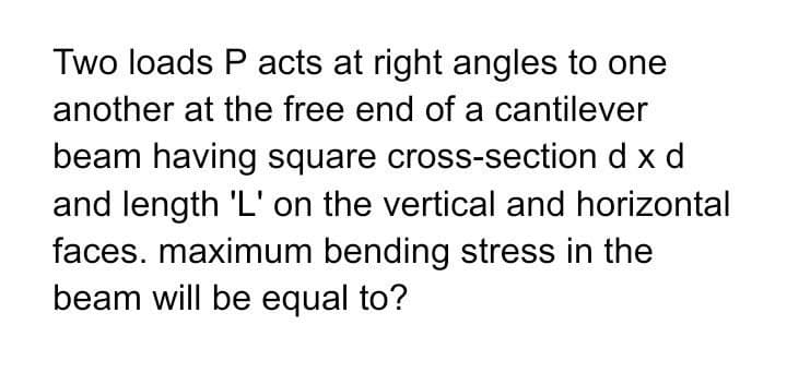 Two loads P acts at right angles to one
another at the free end of a cantilever
beam having square cross-section d x d
and length 'L' on the vertical and horizontal
faces. maximum bending stress in the
beam will be equal to?