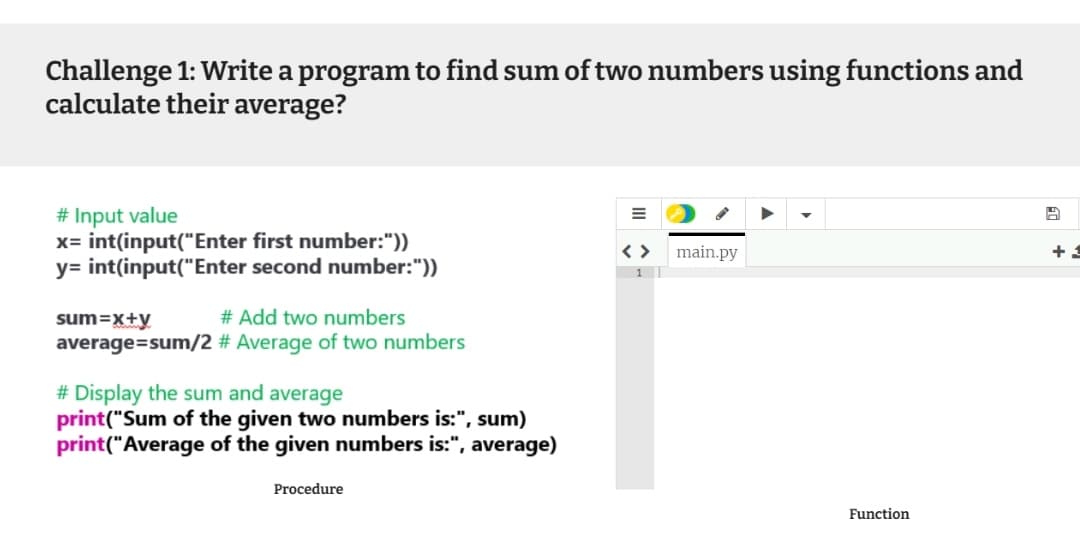 Challenge 1: Write a program to find sum of two numbers using functions and
calculate their average?
# Input value
x= int(input("Enter first number:"))
y= int(input("Enter second number:"))
< >
1
main.py
+
sum=x+y
# Add two numbers
average=sum/2 # Average of two numbers
# Display the sum and average
print("Sum of the given two numbers is:", sum)
print("Average of the given numbers is:", average)
Procedure
Function
