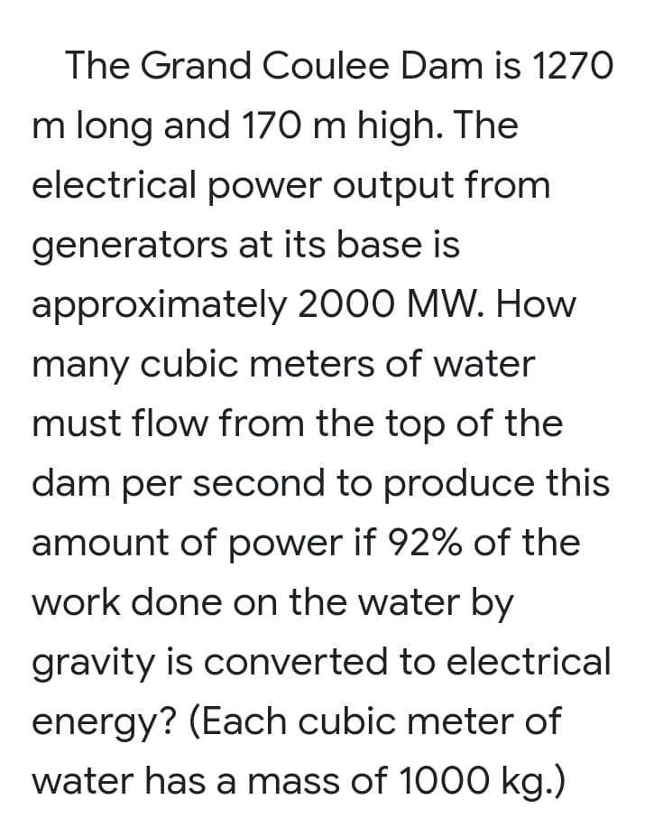 The Grand Coulee Dam is 1270
m long and 170 m high. The
electrical power output from
generators at its base is
approximately 2000 MW. How
many cubic meters of water
must flow from the top of the
dam per second to produce this
amount of power if 92% of the
work done on the water by
gravity is converted to electrical
energy? (Each cubic meter of
water has a mass of 1000 kg.)