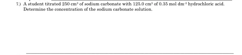 ### Chemistry Problem: Titration Calculation

#### Problem 7:
A student titrated 250 cm³ of sodium carbonate with 125.0 cm³ of 0.35 mol dm⁻³ hydrochloric acid. Determine the concentration of the sodium carbonate solution.

To solve this problem, use the titration formula and stoichiometry.

**Given:**
- Volume of sodium carbonate solution (V₁) = 250 cm³
- Volume of hydrochloric acid (V₂) = 125.0 cm³
- Concentration of hydrochloric acid (C₂) = 0.35 mol dm⁻³

**Required:**
- Concentration of sodium carbonate solution (C₁)

The balanced chemical equation for the reaction between sodium carbonate (Na₂CO₃) and hydrochloric acid (HCl) is:
\[ \text{Na}_{2}\text{CO}_{3} + 2\text{HCl} \rightarrow 2\text{NaCl} + \text{H}_{2}\text{O} + \text{CO}_{2} \]

From the equation, 1 mole of \( \text{Na}_{2}\text{CO}_{3} \) reacts with 2 moles of \( \text{HCl} \).

**Using the formula for titration:**
\[ C_{1}V_{1} = C_{2}V_{2} \]

\[ C_{1} \times 250 \, \text{cm}^3 = 0.35 \, \text{mol} \, \text{dm}^{-3} \times 125.0 \, \text{cm}^3 \]

However, due to the stoichiometry of the reaction:
\[ \text{Moles of HCl} = 2 \times \text{Moles of }\text{Na}_{2}\text{CO}_{3} \]

So, the equation should be adjusted accordingly:
\[ 2 \times C_{1} \times 250 \, \text{cm}^3 = 0.35 \, \text{mol} \, \text{dm}^{-3} \times 125.0 \, \text{cm}^3 \]

\[ C_{1} = \frac{0.35 \times 125.0}{2 \times 250} \]

