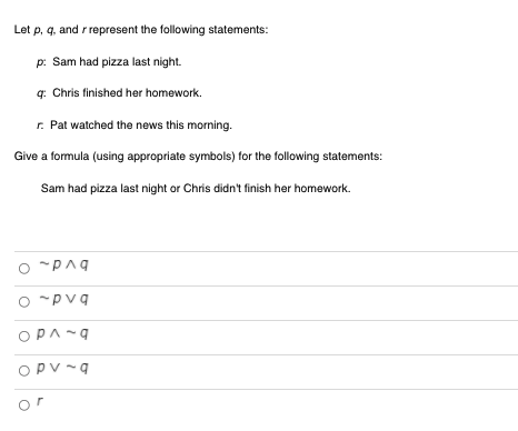 **Logic Statements Exercise**

**Objective:**
Learn how to translate English statements into logical formulas using appropriate symbols.

**Problem Statement:**
Let \( p \), \( q \), and \( r \) represent the following statements:

- \( p \): Sam had pizza last night.
- \( q \): Chris finished her homework.
- \( r \): Pat watched the news this morning.

**Task:**
Give a formula (using appropriate symbols) for the following statement:
"Sam had pizza last night or Chris didn’t finish her homework."

**Options:**
```
O ~ p ∧ q
O ~ p ∨ q
O p ∧ ~ q
O p ∨ ~ q
O r
```

**Explanation:**

The goal is to correctly represent the English statement "Sam had pizza last night or Chris didn’t finish her homework" using the given logical symbols:
- \( p \): Sam had pizza last night.
- \( q \): Chris finished her homework.
- \( \sim q \): Chris didn’t finish her homework (negation of \( q \)).

The given statement utilizes the logical OR operation (represented by \( \vee \)).

Thus, the correct logical formula is: 
\[ p \vee \sim q \]

Hence, the correct option to select from the choices given is:
```
O p ∨ ~ q
```

**Note:**
The other options (\(\sim p \land q\), \(\sim p \lor q\), \(p \land \sim q\), and \(r\)) do not accurately represent the given English statement.