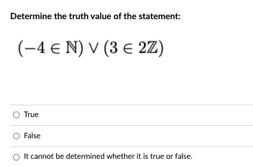 **Determine the truth value of the statement:**

\[ (-4 \in \mathbb{N}) \vee (3 \in 2\mathbb{Z}) \]

**Options:**

- O True
- O False
- O It cannot be determined whether it is true or false.

---

**Explanation:**

This problem involves evaluating a logical statement composed of two parts with set membership and using the logical OR operator.

1. \( -4 \in \mathbb{N} \)
   - \(\mathbb{N}\) denotes the set of natural numbers (typically starting from 1). Since \(-4\) is not a natural number, this statement is false.

2. \( 3 \in 2\mathbb{Z} \)
   - \(2\mathbb{Z}\) denotes the set of even integers. Since \(3\) is not an even integer, this statement is also false.

For the entire expression \((\text{False}) \vee (\text{False})\), the logical OR operator (\(\vee\)) results in false if both operands are false. Hence, the overall statement is false.

So, the correct answer is:

- O **False**