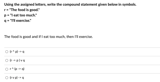 **Using the assigned letters, write the compound statement given below in symbols.**

**r** = "The food is good."
**p** = "I eat too much."
**q** = "I'll exercise."

_The food is good and if I eat too much, then I'll exercise._

- ⭕ (r ∧ p) -> q
- ⭕ (r -> p) ∨ q
- ⭕ r ∧ (p -> q)
- ⭕ (r ∨ p) -> q