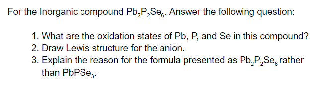 For the Inorganic compound Pb,P,Seg. Answer the following question:
1. What are the oxidation states of Pb, P, and Se in this compound?
2. Draw Lewis structure for the anion.
3. Explain the reason for the formula presented as Pb,P,Se, rather
than PBPSE,.
