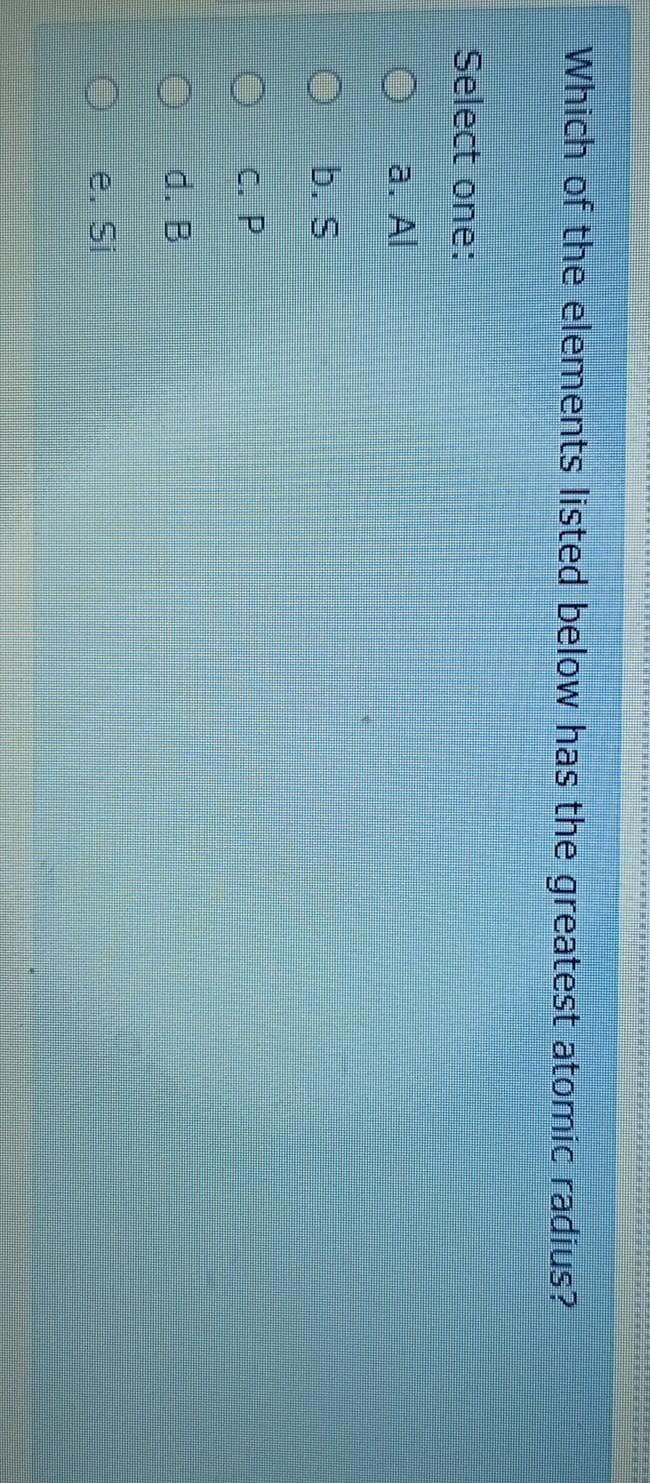 Which of the elements listed below has the greatest atomic radius?
Select one:
a. Al
b. S
C. P
d. B
e. Si
