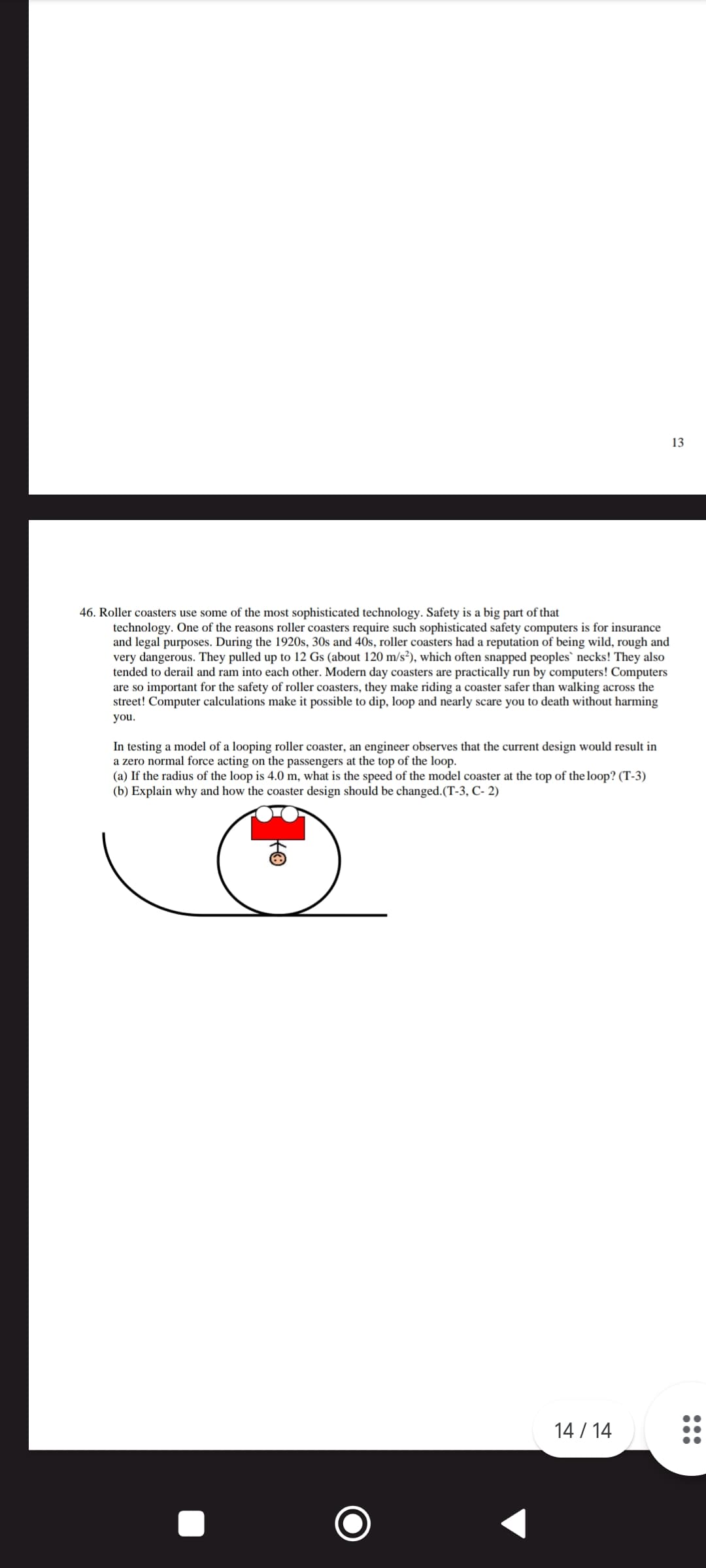 46. Roller coasters use some of the most sophisticated technology. Safety is a big part of that
technology. One of the reasons roller coasters require such sophisticated safety computers is for insurance
and legal purposes. During the 1920s, 30s and 40s, roller coasters had a reputation of being wild, rough and
very dangerous. They pulled up to 12 Gs (about 120 m/s²), which often snapped peoples` necks! They also
tended to derail and ram into each other. Modern day coasters are practically run by computers! Computers
are so important for the safety of roller coasters, they make riding a coaster safer than walking across the
street! Computer calculations make it possible to dip, loop and nearly scare you to death without harming
you.
In testing a model of a looping roller coaster, an engineer observes that the current design would result in
a zero normal force acting on the passengers at the top of the loop.
(a) If the radius of the loop is 4.0 m, what is the speed of the model coaster at the top of the loop? (T-3)
(b) Explain why and how the coaster design should be changed. (T-3, C-2)
14/14
13