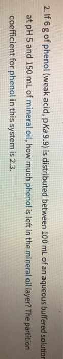 2. If 6 g of phenol (weak acid, pKa 9.9) is distributed between 100 mL of an aqueous buffered solution
at pH 5 and 150 mL of mineral oil, how much phenol is left in the mineral ail layer? The partition
coefficient for phenol in this system is 2.3.

