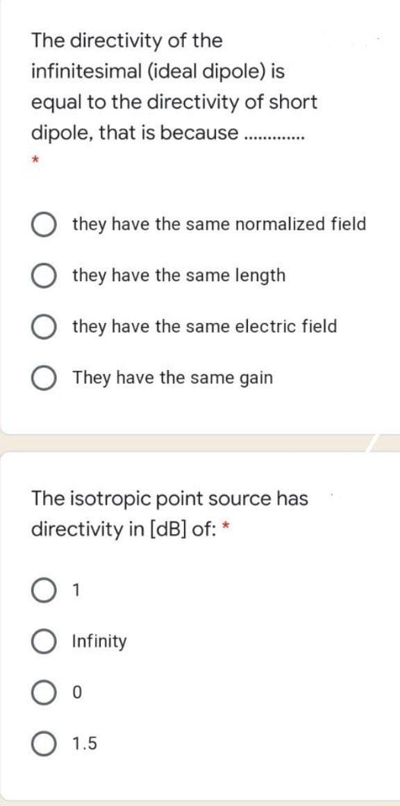 The directivity of the
infinitesimal (ideal dipole) is
equal to the directivity of short
dipole, that is because.
they have the same normalized field
O they have the same length
they have the same electric field
O They have the same gain
The isotropic point source has
directivity in [dB] of: *
1
Infinity
1.5
