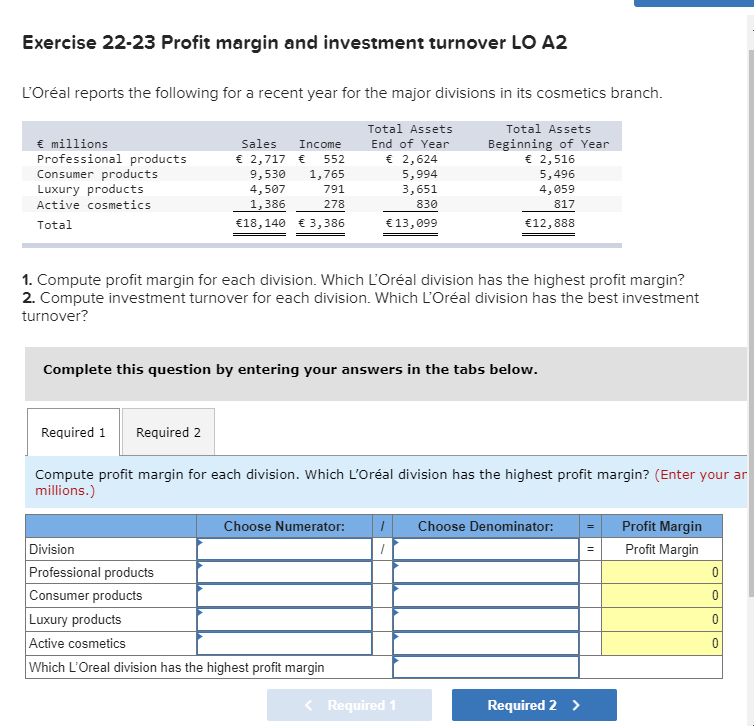 Exercise 22-23 Profit margin and investment turnover LO A2
L'Oréal reports the following for a recent year for the major divisions in its cosmetics branch.
Total Assets
Total Assets
€ millions
Professional products
Consumer products
Luxury products
Sales
End of Year
Beginning of Year
€ 2,516
5,496
Income
€ 2,717 € 552
€ 2,624
9,530
4,507
1,765
5,994
3,651
791
4,059
Active cosmetics
1,386
278
830
817
Total
€18,140 € 3,386
€13,099
€12,888
1. Compute profit margin for each division. Which L'Oréal division has the highest profit margin?
2. Compute investment turnover for each division. Which L'Oréal division has the best investment
turnover?
Complete this question by entering your answers in the tabs below.
Required 1 Required 2
Compute profit margin for each division. Which L'Oréal division has the highest profit margin? (Enter your ar
millions.)
Choose Numerator:
Choose Denominator:
Profit Margin
Division
Profit Margin
Professional products
Consumer products
Luxury products
Active cosmetics
Which L'Oreal division has the highest profit margin
Required 1
Required 2 >
