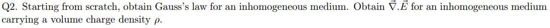 Q2. Starting from scratch, obtain Gauss's law for an inhomogeneous medium. Obtain V.Ē for an inhomogeneous medium
carrying a volume charge density p.
