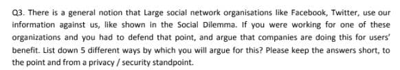 Q3. There is a general notion that Large social network organisations like Facebook, Twitter, use our
information against us, like shown in the Social Dilemma. If you were working for one of these
organizations and you had to defend that point, and argue that companies are doing this for users'
benefit. List down 5 different ways by which you will argue for this? Please keep the answers short, to
the point and from a privacy / security standpoint.
