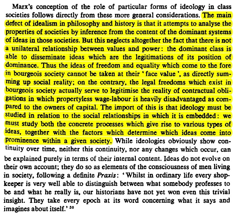 Marx's conception of the role of particular forms of ideology in class
societies follows directly from these more general considerations. The main
defect of idealism in philosophy and history is that it attempts to analyse the
properties of societies by inference from the content of the dominant systems
of ideas in those societies. But this neglects altogether the fact that there is not
a unilateral relationship between values and power: the dominant class is
able to disseminate ideas which are the legitimations of its position of
dominance. Thus the ideas of freedom and equality which come to the fore
in bourgeois society cannot be taken at their ' face value', as directly sum-
ming up social reality; on the contrary, the legal freedoms which exist in
bourgeois society actually serve to legitimise the reality of contractual obli-
gations in which propertyless wage-labour is heavily disadvantaged as com-
pared to the owners of capital. The import of this is that ideology must be
studied in relation to the social relationships in which it is embedded: we
must study both the concrete processes which give rise to various types of
ideas, together with the factors which determine which ideas come into
prominence within a given society. While ideologies obviously show con-
tinuity over time, neither this continuity, nor any changes which occur, can
be explained purely in terms of their internal content. Ideas do not evolve on
their own account; they do so as elements of the consciousness of men living
in society, following a definite Praxis: 'Whilst in ordinary life every shop-
keeper is very well able to distinguish between what somebody professes to
be and what he really is, our historians bave not yet won even this trivial
insight. They take every epoch at its word concerning what it says and
imagines about itself.' 30
