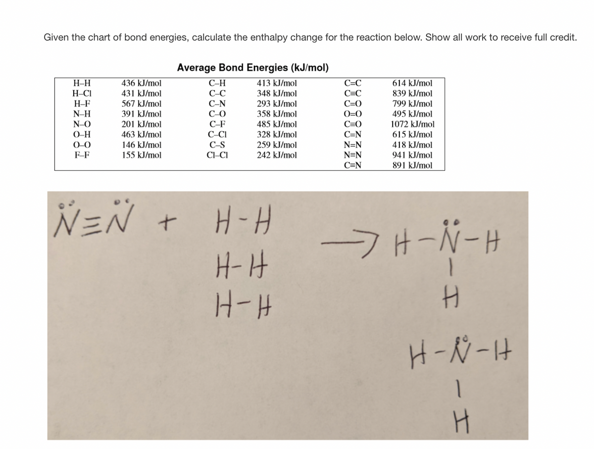 Given the chart of bond energies, calculate the enthalpy change for the reaction below. Show all work to receive full credit.
Average Bond Energies (kJ/mol)
H-H
H-C1
H-F
436 kJ/mol
С-Н
413 kJ/mol
С-С
614 kJ/mol
431 kJ/mol
СС
348 kJ/mol
C=C
839 kJ/mol
567 kJ/mol
C-N
293 kJ/mol
C=0
799 kJ/mol
N-H
391 kJ/mol
C-O
358 kJ/mol
O=0
495 kJ/mol
N-O
201 kJ/mol
C-F
485 kJ/mol
C=0
1072 kJ/mol
463 kJ/mol
146 kJ/mol
155 kJ/mol
C-CI
C-S
C=N
N=N
O-H
328 kJ/mol
615 kJ/mol
0-0
259 kJ/mol
418 kJ/mol
CI-CI
242 kJ/mol
941 kJ/mol
891 kJ/mol
F-F
N=N
C=N
N=Ñ +
-7H-N-H
H-H
H-H
H-N-H
