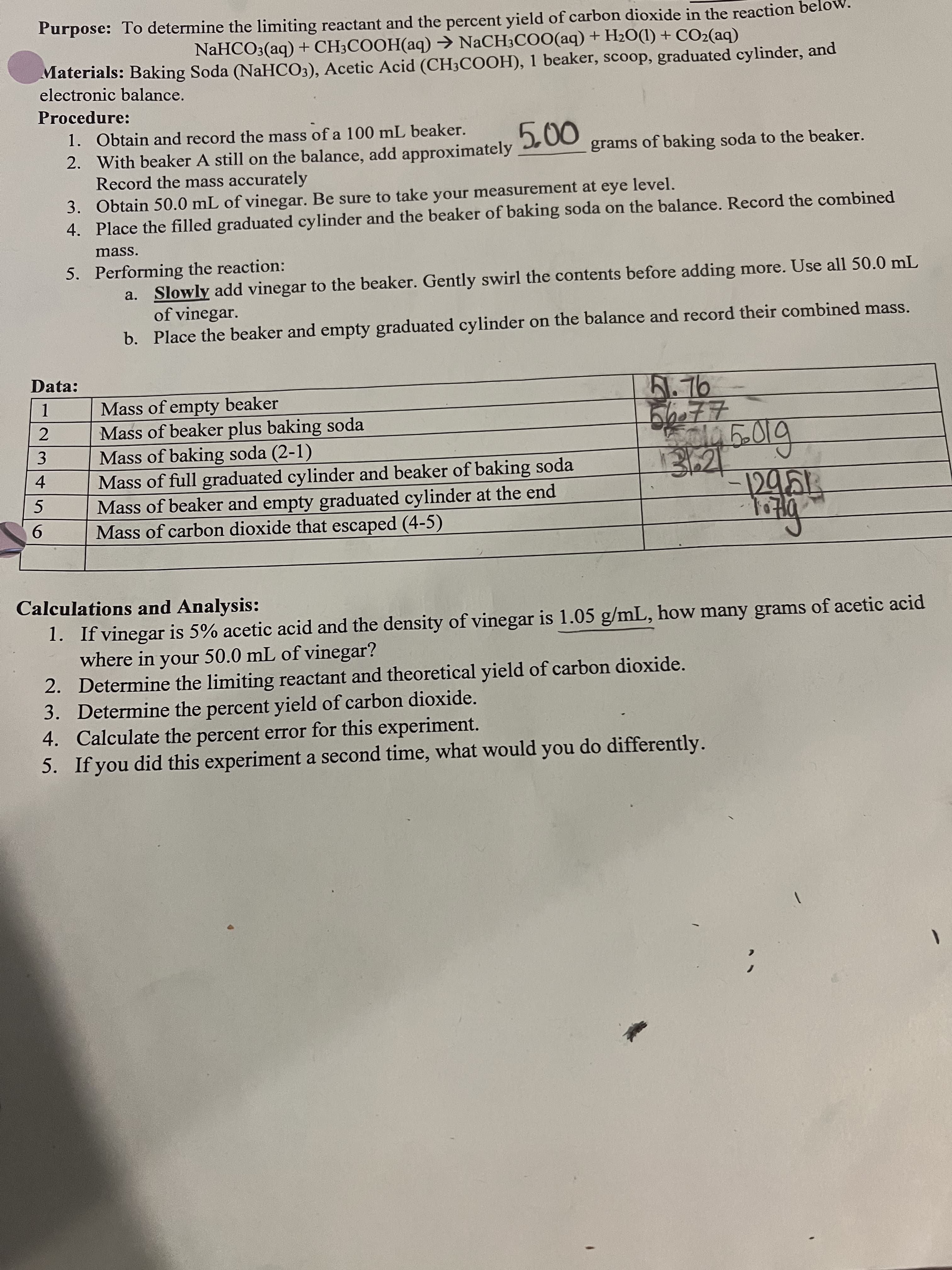 234
Purpose: To determine the limiting reactant and the percent yield of carbon dioxide in the reaction bel
NaHCO3(aq) + CH3COOH(aq) → NACH3CO0(aq) + H2O(1) + CO2(aq)
Materials: Baking Soda (NaHCO3), Acetic Acid (CH3COOH), 1 beaker, scoop, graduated cylinder, and
electronic balance.
Procedure:
000
grams of baking soda to the beaker.
1. Obtain and record the mass of a 100 mL beaker.
2. With beaker A still on the balance, add approximately
Record the mass accurately
3. Obtain 50.0 mL of vinegar. Be sure to take your measurement at eye level.
4. Place the filled graduated cylinder and the beaker of baking soda on the balance. Record the combined
mass.
5. Performing the reaction:
a. Slowly add vinegar to the beaker. Gently swirl the contents before adding more. Use all 50.0 mL
of vinegar.
b. Place the beaker and empty graduated cylinder on the balance and record their combined mass.
Data:
B.76
Mass of empty beaker
1.
Mass of beaker plus baking soda
Mass of baking soda (2-1)
Mass of full graduated cylinder and beaker of baking soda
Mass of beaker and empty graduated cylinder at the end
Mass of carbon dioxide that escaped (4-5)
9.
पिछा
Calculations and Analysis:
1. If vinegar is 5% acetic acid and the density of vinegar is 1.05 g/mL, how many grams of acetic acid
where in your 50.0 mL of vinegar?
2. Determine the limiting reactant and theoretical yield of carbon dioxide.
3. Determine the percent yield of carbon dioxide.
4. Calculate the percent error for this experiment.
5. If you did this experiment a second time, what would you do differently.
1.
